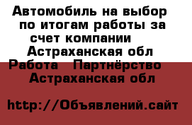 Автомобиль на выбор -по итогам работы за счет компании!!! - Астраханская обл. Работа » Партнёрство   . Астраханская обл.